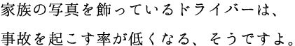 家族の写真を飾っているドライバーは、事故を起こす率が低くなる、そうですよ。